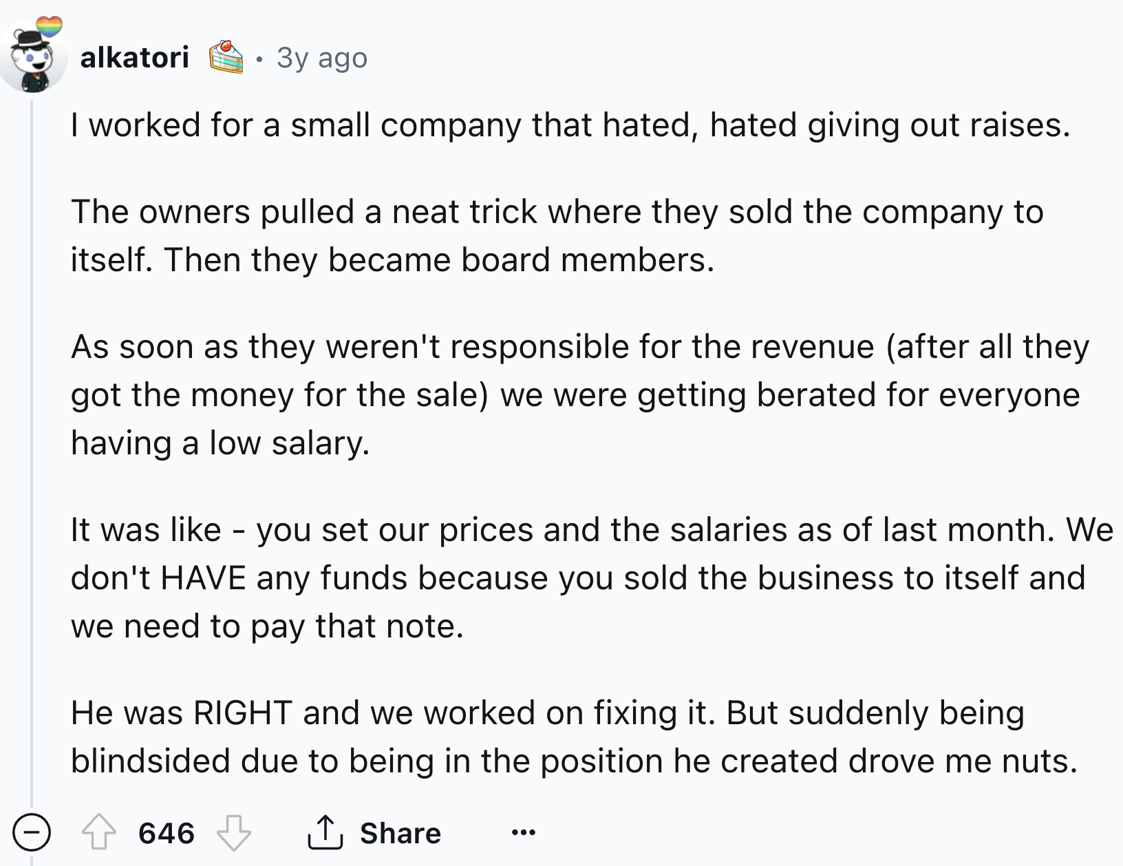 document - alkatori 3y ago I worked for a small company that hated, hated giving out raises. The owners pulled a neat trick where they sold the company to itself. Then they became board members. As soon as they weren't responsible for the revenue after al